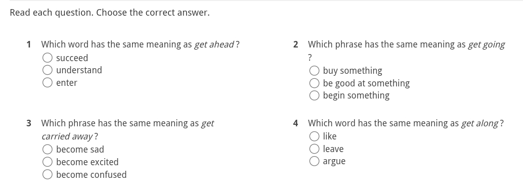 Read each question. Choose the correct answer.
1 Which word has the same meaning as get ahead? 2 Which phrase has the same meaning as get going
succeed ?
understand buy something
enter be good at something
begin something
3 Which phrase has the same meaning as get 4 Which word has the same meaning as get along?
carried away? like
become sad leave
become excited argue
become confused