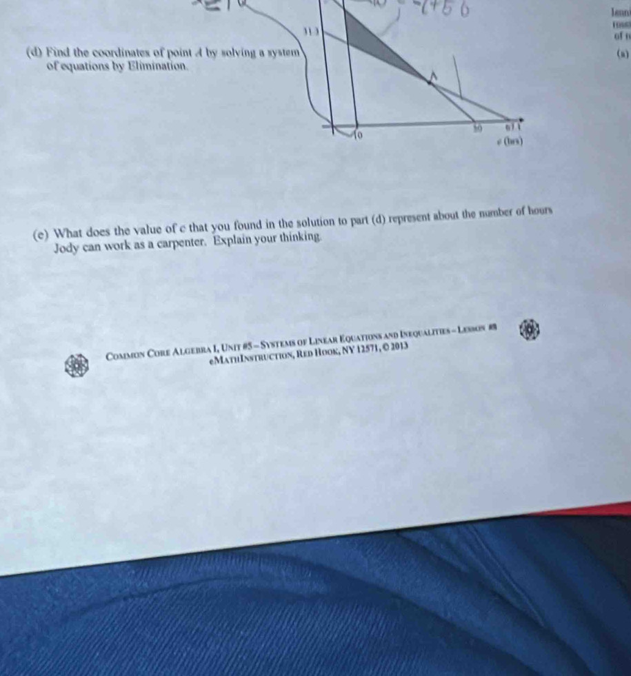 Jenni 
” 
ross 
of n 
(d) Find the coordinates of point A by solving a system (a) 
of equations by Elimination. 
50 6/ 1 
e (hrs) 
(e) What does the value of c that you found in the solution to part (d) represent about the number of hours
Jody can work as a carpenter. Explain your thinking. 
Common Core Algebra I, Unit #5 - Systems of Linear Equations and Inequalities - Lesbon #8 
eMathInstruction, Red Hook, NY 12571, © 2013