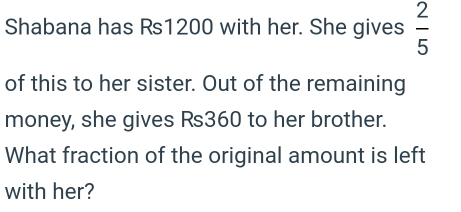 Shabana has Rs1200 with her. She gives  2/5 
of this to her sister. Out of the remaining 
money, she gives Rs360 to her brother. 
What fraction of the original amount is left 
with her?