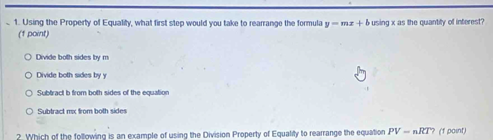 Using the Property of Equality, what first step would you take to rearrange the formula y=mx+b using x as the quantity of interest?
(1 point)
Divide both sides by m
Divide both sides by y
Subtract b from both sides of the equation
Subtract mx from both sides
2. Which of the following is an example of using the Division Property of Equality to rearrange the equation PV=nRT ? (1 point)