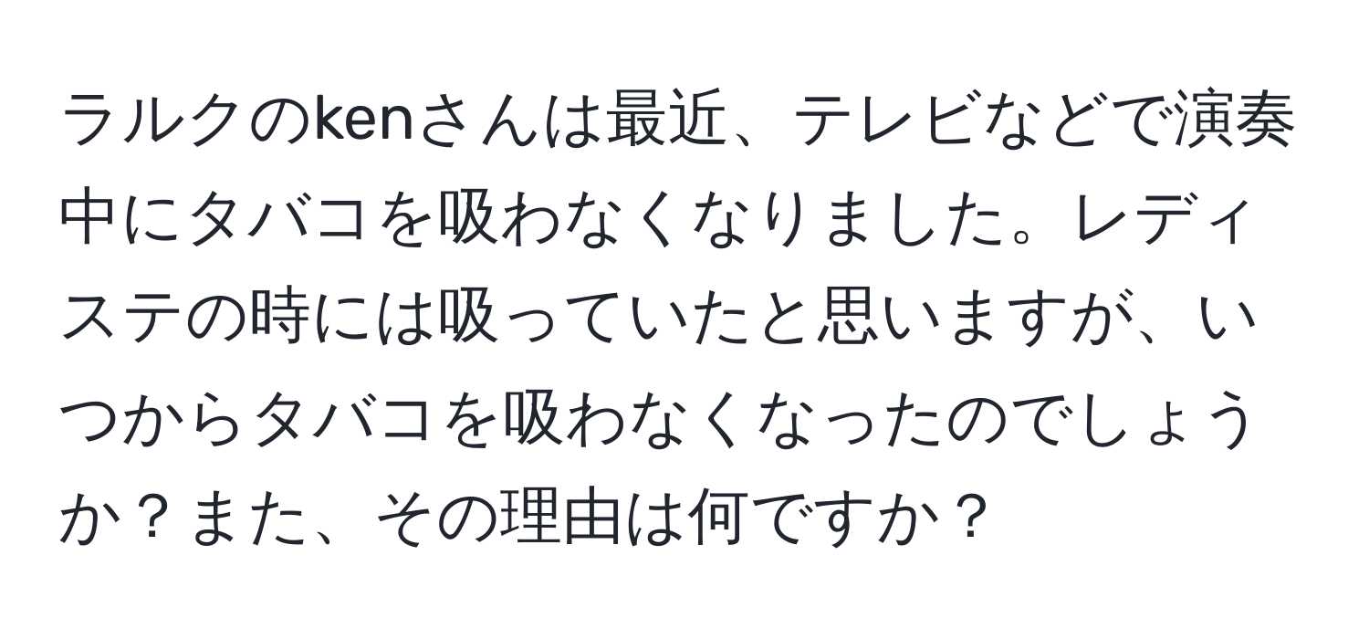 ラルクのkenさんは最近、テレビなどで演奏中にタバコを吸わなくなりました。レディステの時には吸っていたと思いますが、いつからタバコを吸わなくなったのでしょうか？また、その理由は何ですか？