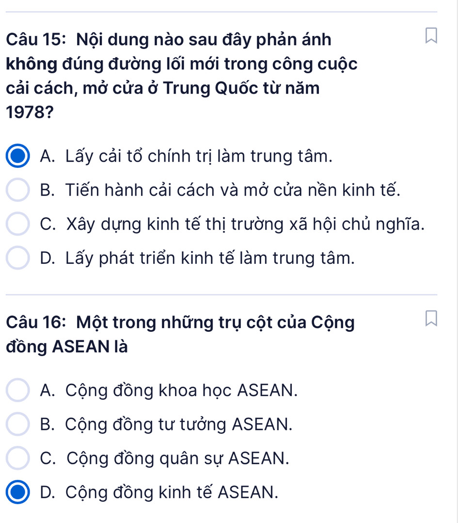 Nội dung nào sau đây phản ánh
không đúng đường lối mới trong công cuộc
cải cách, mở cửa ở Trung Quốc từ năm
1978?
A. Lấy cải tổ chính trị làm trung tâm.
B. Tiến hành cải cách và mở cửa nền kinh tế.
C. Xây dựng kinh tế thị trường xã hội chủ nghĩa.
D. Lấy phát triển kinh tế làm trung tâm.
Câu 16: Một trong những trụ cột của Cộng
đồng ASEAN là
A. Cộng đồng khoa học ASEAN.
B. Cộng đồng tư tưởng ASEAN.
C. Cộng đồng quân sự ASEAN.
D. Cộng đồng kinh tế ASEAN.