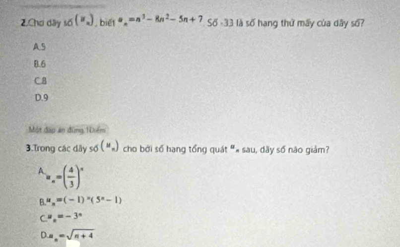 Chơ dãy _10_n) , biết a_n=n^3-8n^2-5n+7 Số -33 là số hạng thứ mấy của dây số?
A9
B. 6
C8
D. 9
Một đặp án đùng 10iểm
3.Trong các dây 50(M_n) cho bởi số hạng tổng quát "« sau, dãy số nào giảm?
A_n=( 4/3 )^n
B. mu _n=(-1)^n(5^n-1)
C''_e=-3^n
D. a_n=sqrt(n+4)