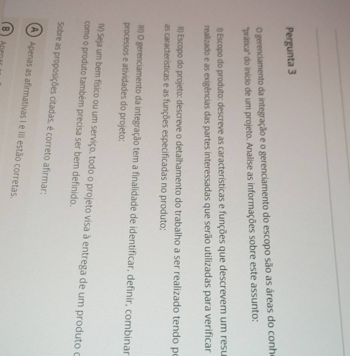 Pergunta 3
O gerenciamento da integração e o gerenciamento do escopo são as áreas do conh
''prática'' do início de um projeto. Analise as informações sobre este assunto:
() Escopo do produto: descreve as características e funções que descrevem um resu
realizado e as exigências das partes interessadas que serão utilizadas para verificar
II) Escopo do projeto: descreve o detalhamento do trabalho a ser realizado tendo po
as características e as funções especificadas no produto;
IIII) O gerenciamento da integração tem a finalidade de identificar, definir, combinar
processos e atividades do projeto;
V) Seja um bem físico ou um serviço, todo o projeto visa à entrega de um produto o
como o produto também precisa ser bem definido.
Sobre as proposições citadas, é correto afirmar:
A Apenas as afirmativas I e III estão corretas.
B  Apenar