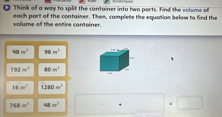 Ruler Scratchpad 
D Think of a way to split the container into two parts. Find the volume of 
each part of the container. Then, complete the equation below to find the 
volume of the entire container.
48m^3 96m^3
192m^3 80m^3
16m^3 1280m^3
768m^3 48m^3
+□ =□