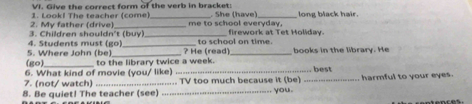 Give the correct form of the verb in bracket: 
1. Look! The teacher (come)_ . She (have)_ long black hair. 
2. My father (drive) _me to school everyday, 
3. Children shouldn't (buy)_ firework at Tet Holiday. 
4. Students must (go) _to school on time. 
5. Where John (be)_ ? He (read)_ books in the library. He 
(go)_ to the library twice a week. 
6. What kind of movie (you/ like) _best 
7. (not/ watch) _TV too much because it (be) _harmful to your eyes. 
8. Be quiet! The teacher (see) _you.