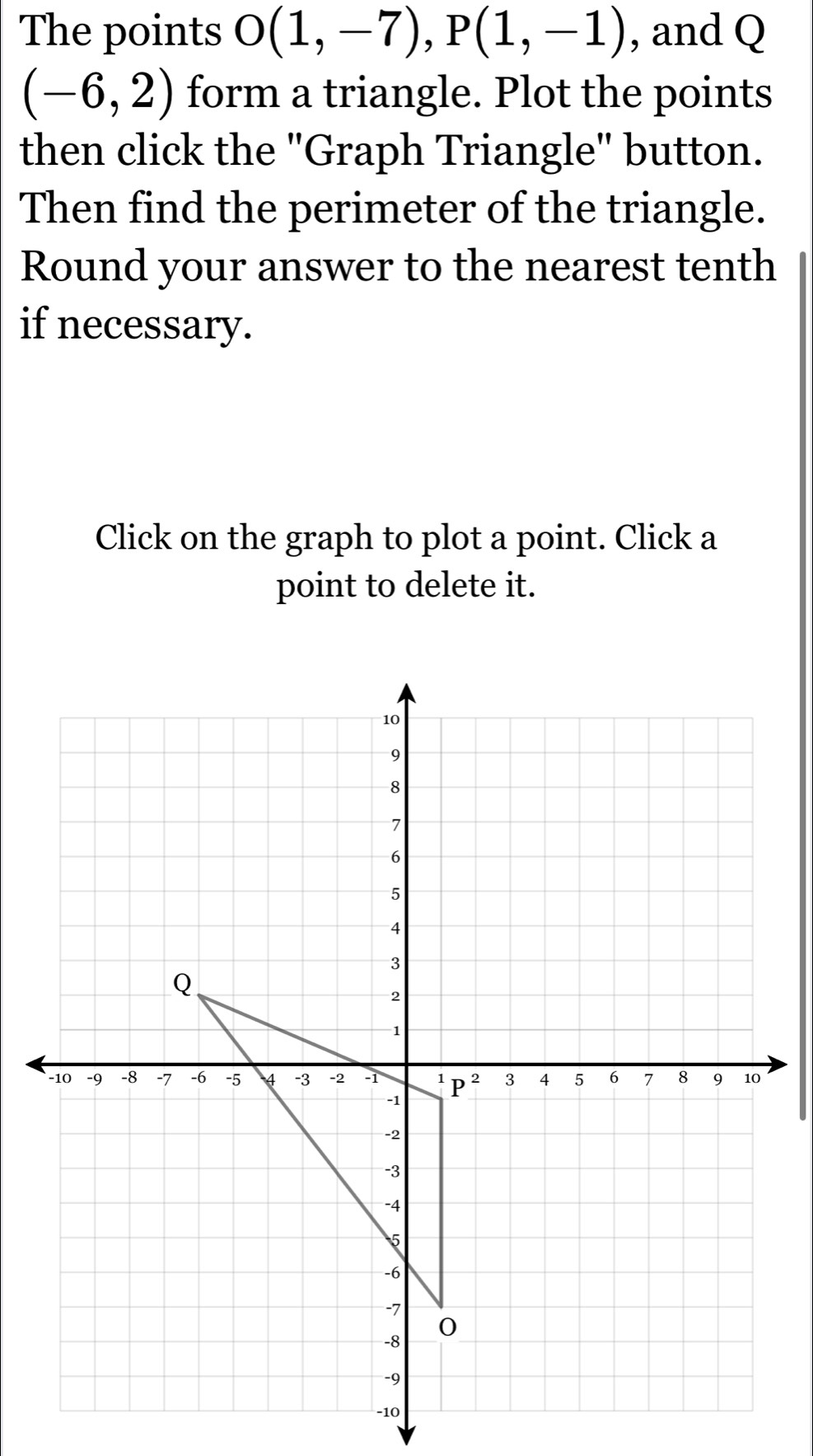 The points O(1,-7),P(1,-1) , and Q
(-6,2) form a triangle. Plot the points
then click the "Graph Triangle" button.
Then find the perimeter of the triangle.
Round your answer to the nearest tenth
if necessary.
Click on the graph to plot a point. Click a
point to delete it.