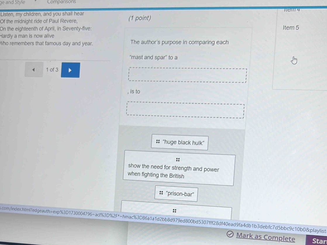 ge and Style Comparisons 
Tem 4 
Listen, my children, and you shall hear 
Of the midnight ride of Paul Revere, (1 point) 
On the eighteenth of April, in Seventy-five: 
Item 5 
Hardly a man is now alive 
Who remembers that famous day and year. The author's purpose in comparing each 
“mast and spar” to a
4 1 of 3 
, is to 
“huge black hulk” 
:: 
show the need for strength and power 
when fighting the British 
“prison-bar” 
com/index.html?edgeauth=exp%3D1730004796~acl%3D%2F*~hmac%3D86a1a1d2bb8d979ed800bd5307fff28df40ead9fa4db1b3debfc7d5bbc9c10b0&playlist 
Mark as Complete Star