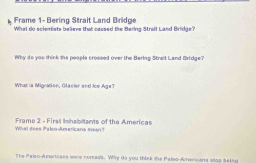 Frame 1- Bering Strait Land Bridge 
What do scientists believe that caused the Bering Strait Land Bridge? 
Why do you think the people crossed over the Bering Strait Land Bridge? 
What is Migration, Glacier and Ice Age? 
Frame 2 - First Inhabitants of the Americas 
What does Paleo-Americans mean? 
The Paleo-Americans were nomads. Why do you think the Paleo-Americans stop being