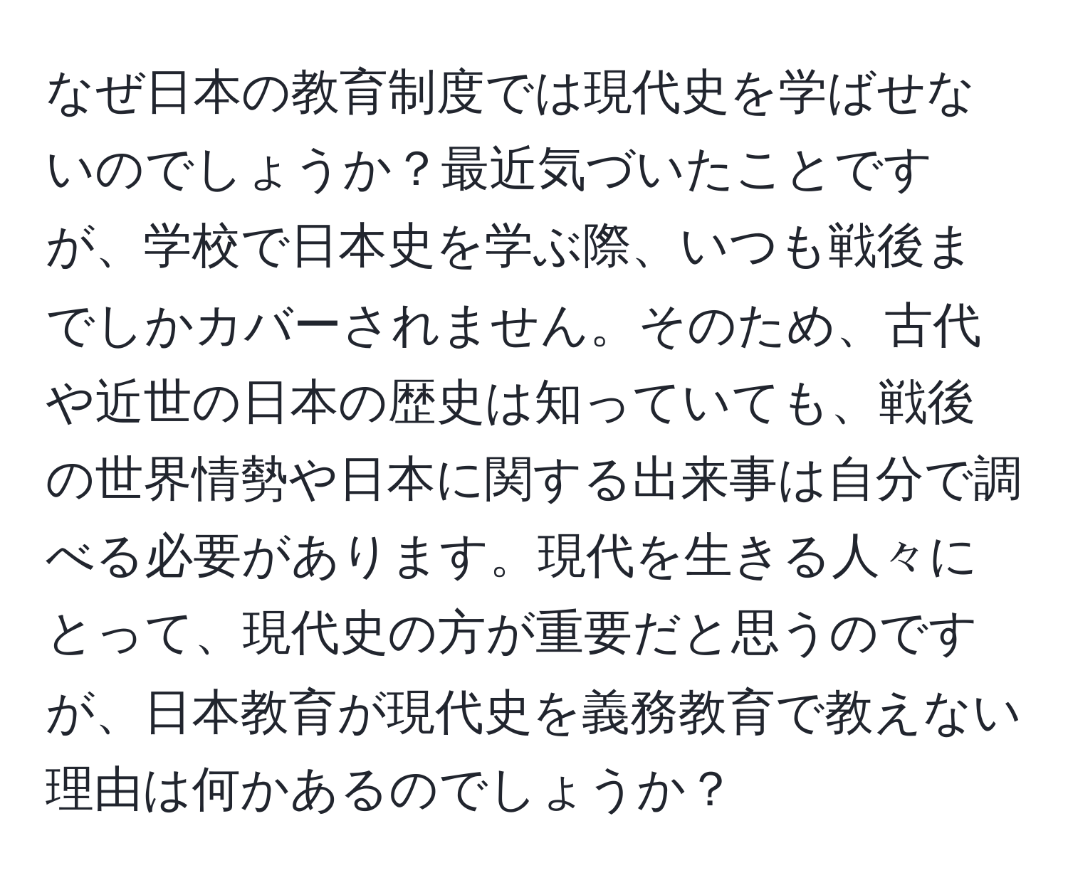 なぜ日本の教育制度では現代史を学ばせないのでしょうか？最近気づいたことですが、学校で日本史を学ぶ際、いつも戦後までしかカバーされません。そのため、古代や近世の日本の歴史は知っていても、戦後の世界情勢や日本に関する出来事は自分で調べる必要があります。現代を生きる人々にとって、現代史の方が重要だと思うのですが、日本教育が現代史を義務教育で教えない理由は何かあるのでしょうか？