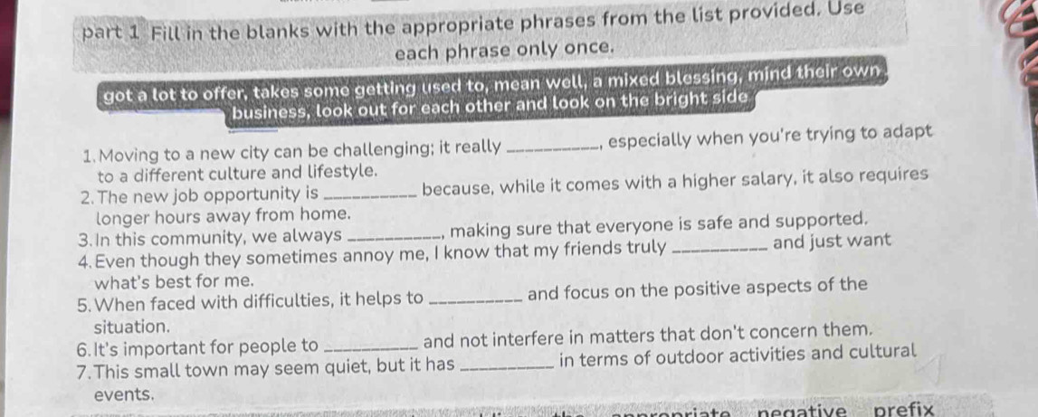 Fill in the blanks with the appropriate phrases from the list provided. Use 
each phrase only once. 
got a lot to offer, takes some getting used to, mean well, a mixed blessing, mind their own 
business, look out for each other and look on the bright side 
1. Moving to a new city can be challenging; it really _, especially when you're trying to adapt 
to a different culture and lifestyle. 
2. The new job opportunity is _because, while it comes with a higher salary, it also requires 
longer hours away from home. 
3.In this community, we always _, making sure that everyone is safe and supported. 
4. Even though they sometimes annoy me, I know that my friends truly _and just want 
what's best for me. 
5. When faced with difficulties, it helps to _and focus on the positive aspects of the 
situation. 
6.It's important for people to and not interfere in matters that don't concern them. 
7.This small town may seem quiet, but it has _in terms of outdoor activities and cultural 
events. 
prefix