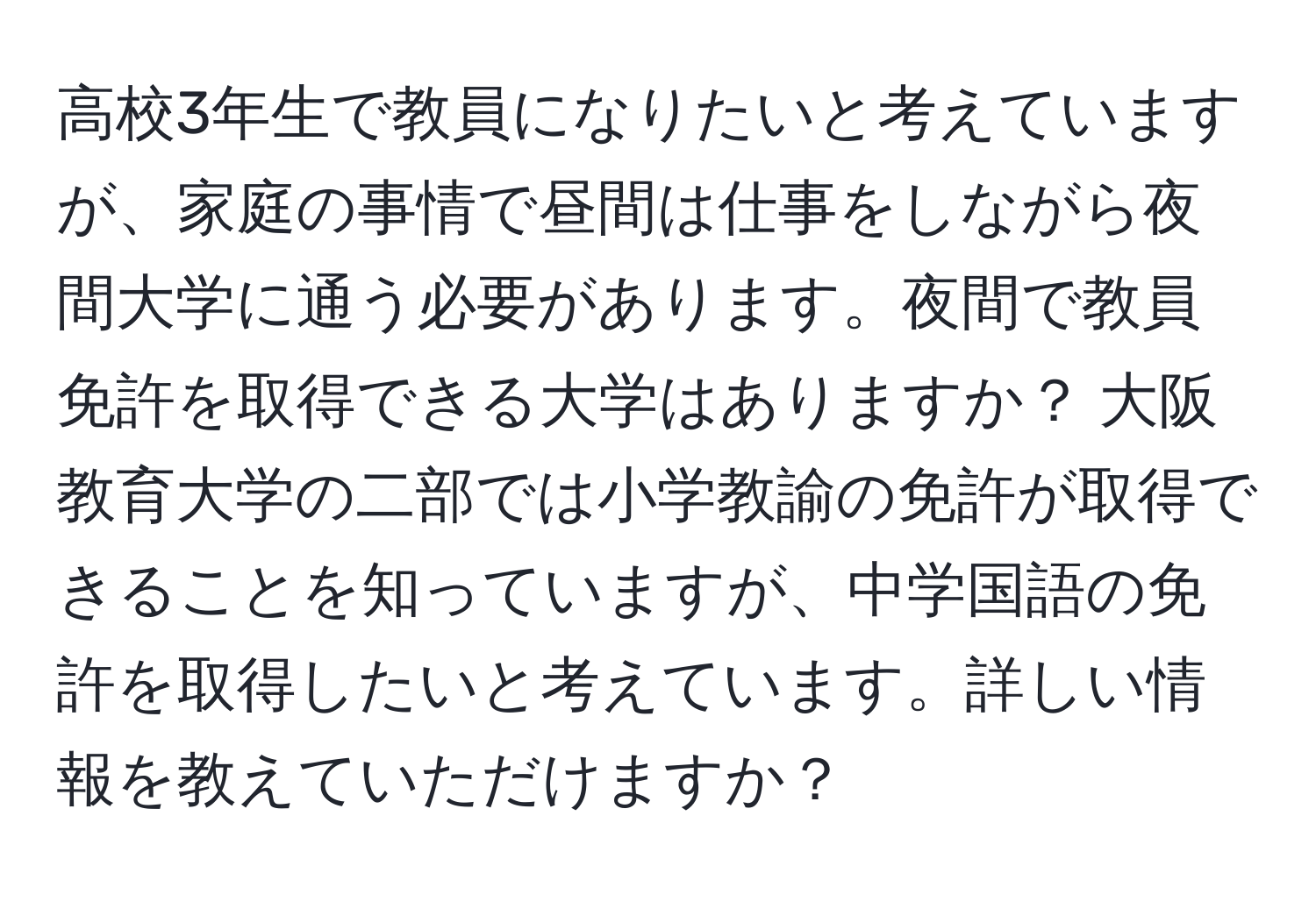 高校3年生で教員になりたいと考えていますが、家庭の事情で昼間は仕事をしながら夜間大学に通う必要があります。夜間で教員免許を取得できる大学はありますか？ 大阪教育大学の二部では小学教諭の免許が取得できることを知っていますが、中学国語の免許を取得したいと考えています。詳しい情報を教えていただけますか？