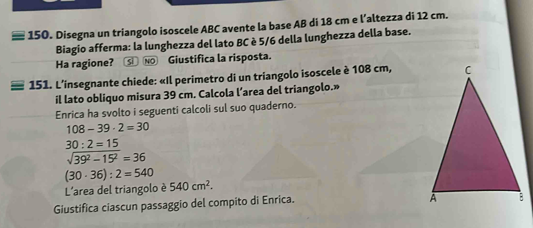 Disegna un triangolo isoscele ABC avente la base AB di 18 cm e l’altezza di 12 cm. 
Biagio afferma: la lunghezza del lato BC è 5/6 della lunghezza della base. 
Ha ragione? S NO Giustifica la risposta. 
151. L’insegnante chiede: «Il perimetro di un triangolo isoscele è 108 cm, 
il lato obliquo misura 39 cm. Calcola l’area del triangolo.» 
Enrica ha svolto i seguenti calcoli sul suo quaderno.
108-39· 2=30
30:2=15
sqrt(39^2-15^2)=36
(30· 36):2=540
L'area del triangolo è 540cm^2. 
Giustifica ciascun passaggio del compito di Enrica.