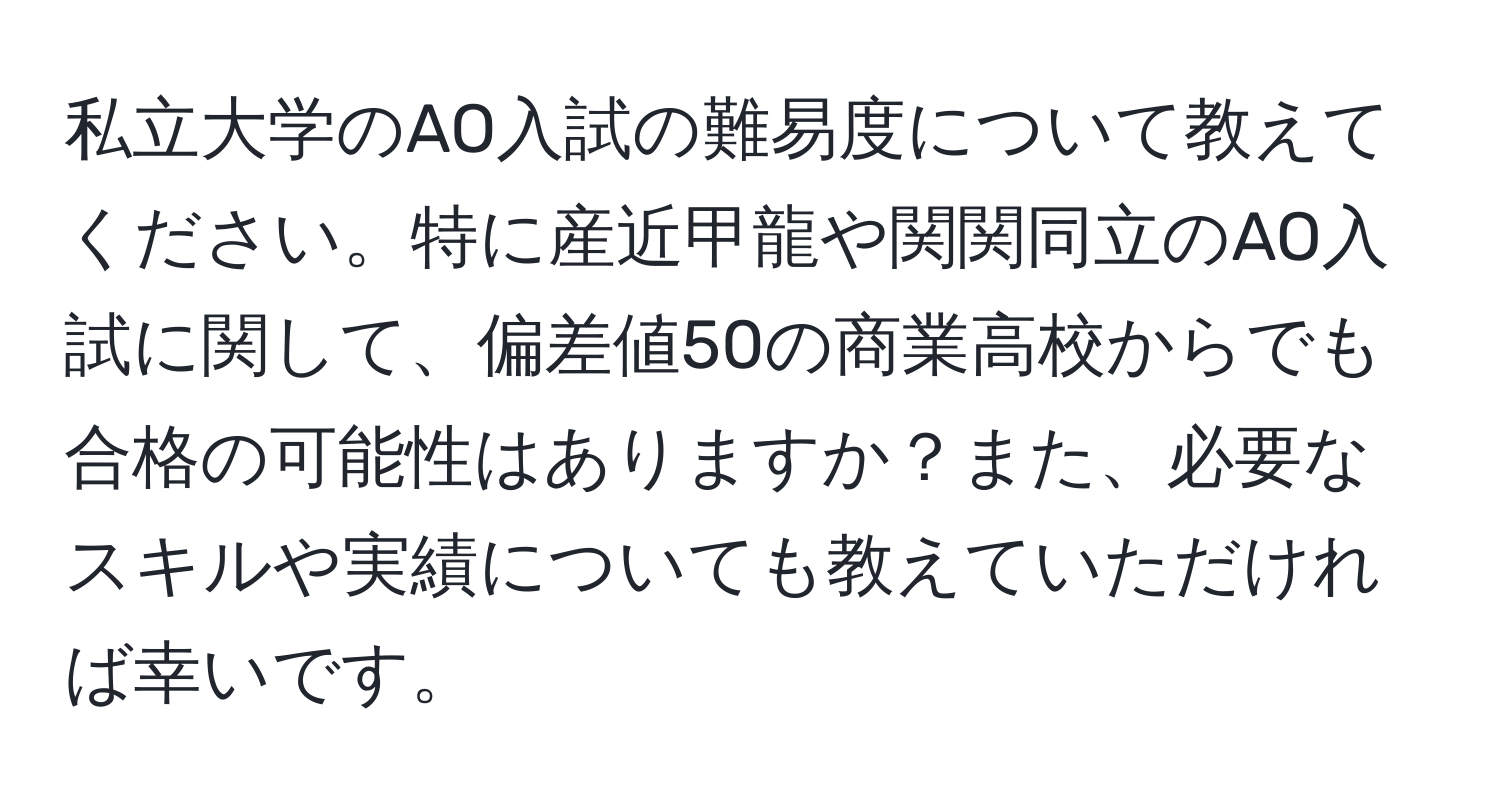 私立大学のAO入試の難易度について教えてください。特に産近甲龍や関関同立のAO入試に関して、偏差値50の商業高校からでも合格の可能性はありますか？また、必要なスキルや実績についても教えていただければ幸いです。