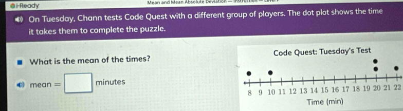 i-Ready Mean and Mean Absolute Deviation — Instruc 
◀ On Tuesday, Chann tests Code Quest with a different group of players. The dot plot shows the time 
it takes them to complete the puzzle. 
What is the mean of the times? 
∞) mean=□ minutes
22