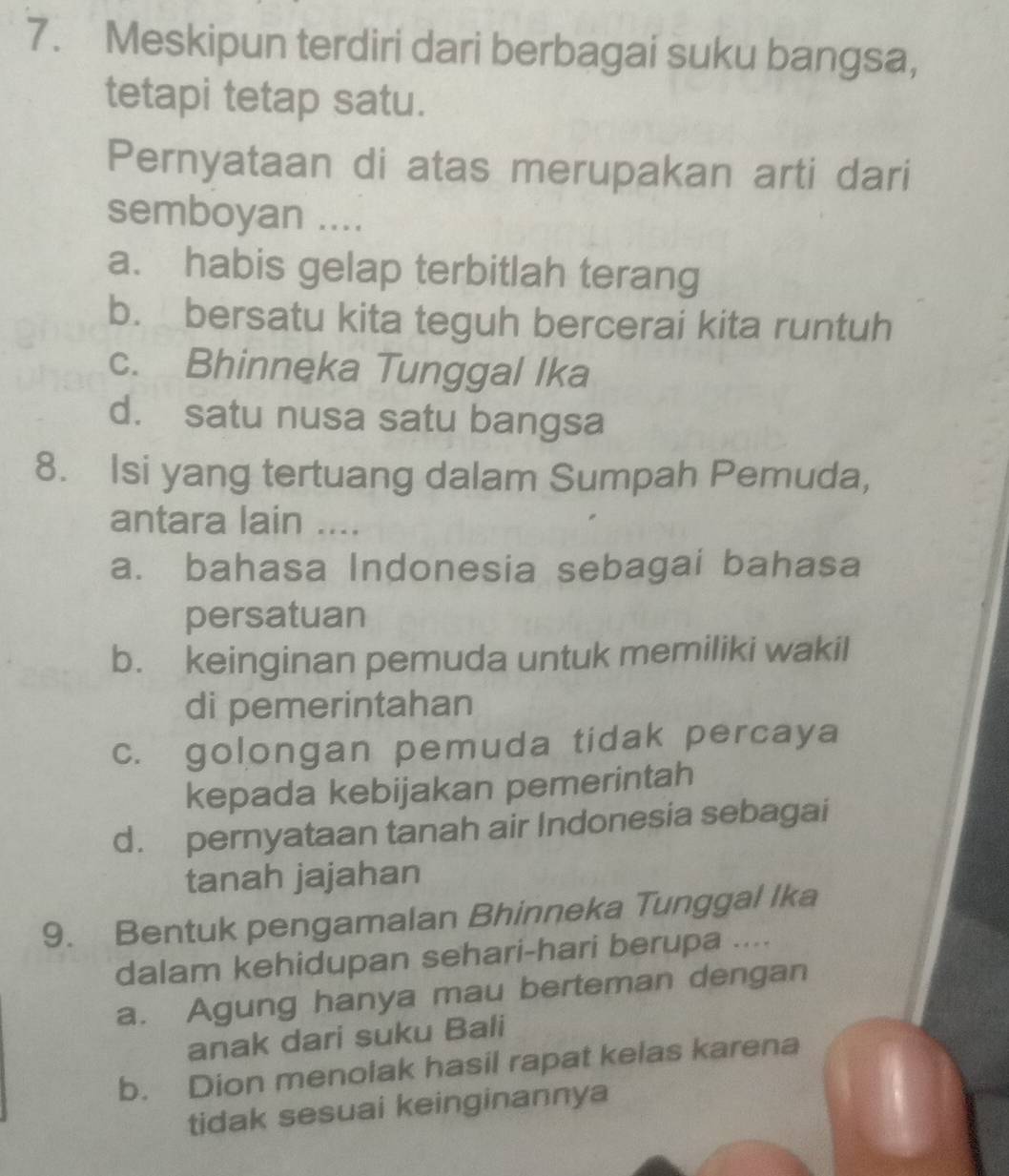 Meskipun terdiri dari berbagai suku bangsa,
tetapi tetap satu.
Pernyataan di atas merupakan arti dari
semboyan ....
a. habis gelap terbitlah terang
b. bersatu kita teguh bercerai kita runtuh
c. Bhinneka Tunggal Ika
d. satu nusa satu bangsa
8. Isi yang tertuang dalam Sumpah Pemuda,
antara lain ....
a. bahasa Indonesia sebagai bahasa
persatuan
b. keinginan pemuda untuk memiliki wakil
di pemerintahan
c. golongan pemuda tidak percaya
kepada kebijakan pemerintah
d. pernyataan tanah air Indonesia sebagai
tanah jajahan
9. Bentuk pengamalan Bhinneka Tunggal Ika
dalam kehidupan sehari-hari berupa ....
a. Agung hanya mau berteman dengan
anak dari suku Bali
b. Dion menolak hasil rapat kelas karena
tidak sesuai keinginannya