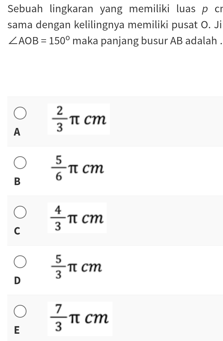 Sebuah lingkaran yang memiliki luas p cr
sama dengan kelilingnya memiliki pusat O. Ji
∠ AOB=150° maka panjang busur AB adalah .
A  2/3 π cm
B  5/6 π cm
C  4/3  -π cm
D  5/3 π cm
E  7/3 π cm