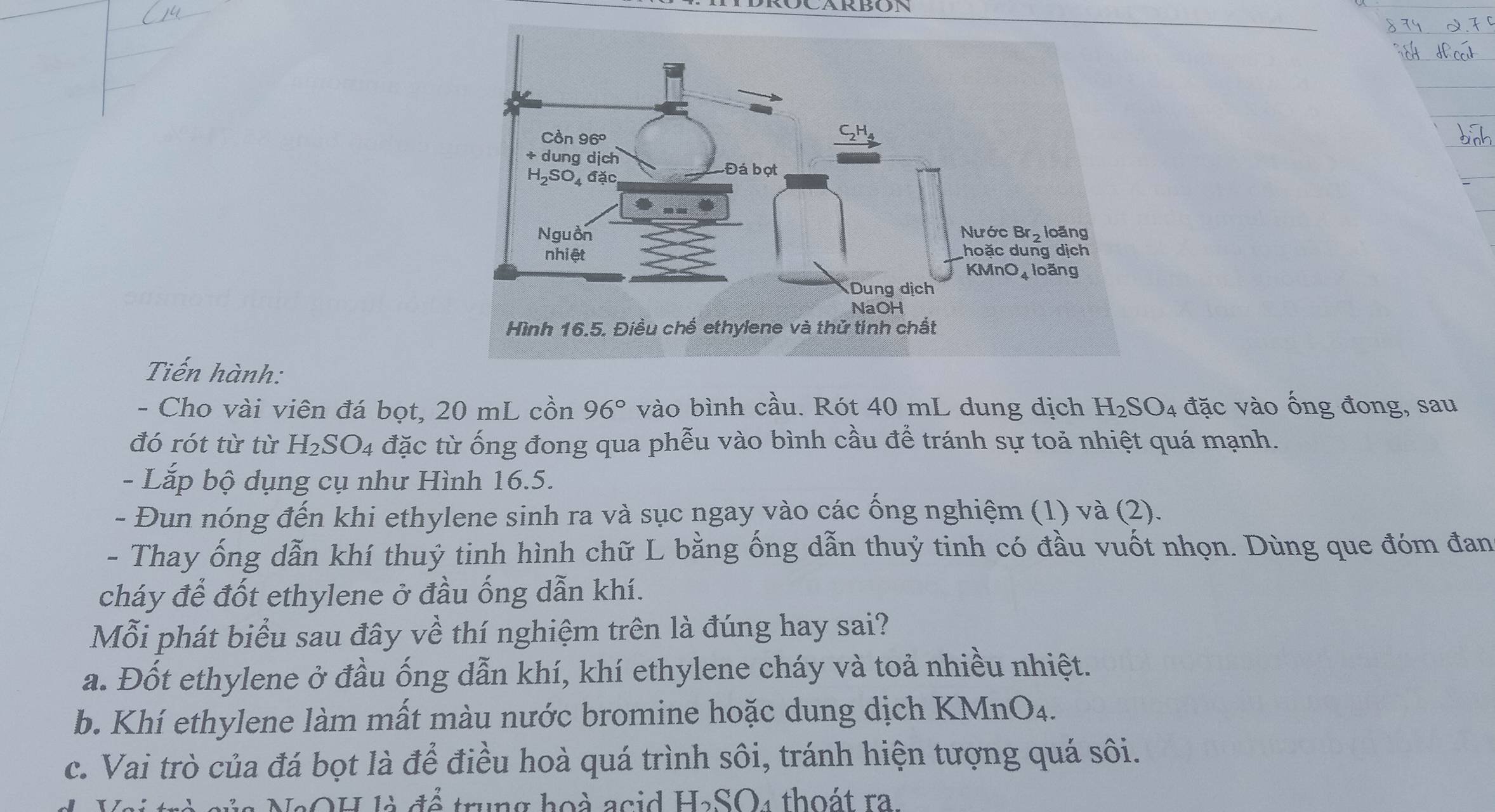 Tiến hành:
- Cho vài viên đá bọt, 20 mL cồn 96° vào bình cầu. Rót 40 mL dung dịch H_2SO_4 đặc vào ống đong, sau
đó rót từ từ H_2SO_4 đặc từ ống đong qua phễu vào bình cầu để tránh sự toả nhiệt quá mạnh.
- Lắp bộ dụng cụ như Hình 16.5.
- Đun nóng đến khi ethylene sinh ra và sục ngay vào các ống nghiệm (1) và (2).
- Thay ống dẫn khí thuỷ tinh hình chữ L bằng ống dẫn thuỷ tinh có đầu vuốt nhọn. Dùng que đóm đan
cháy để đốt ethylene ở đầu ống dẫn khí.
Mỗi phát biểu sau đây về thí nghiệm trên là đúng hay sai?
a. Đốt ethylene ở đầu ống dẫn khí, khí ethylene cháy và toả nhiều nhiệt.
b. Khí ethylene làm mất màu nước bromine hoặc dung dịch KMnO₄.
c. Vai trò của đá bọt là để điều hoà quá trình sôi, tránh hiện tượng quá sôi.
là NaOH là để trung hoà acid H₂SO₄ thoát ra.