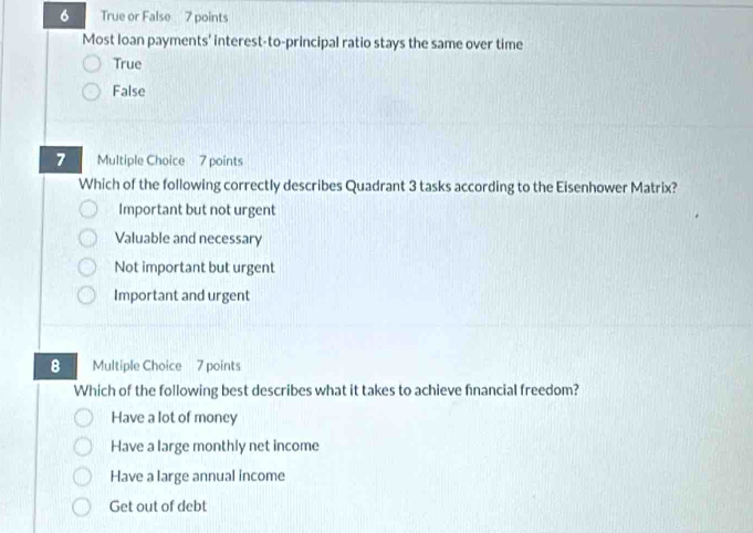 True or False 7 points
Most loan payments' interest-to-principal ratio stays the same over time
True
False
7 Multiple Choice 7 points
Which of the following correctly describes Quadrant 3 tasks according to the Eisenhower Matrix?
Important but not urgent
Valuable and necessary
Not important but urgent
Important and urgent
8 Multiple Choice 7 points
Which of the following best describes what it takes to achieve fnancial freedom?
Have a lot of money
Have a large monthly net income
Have a large annual income
Get out of debt