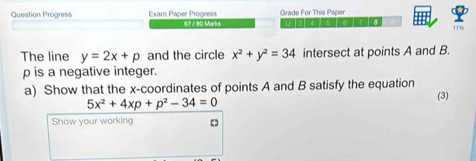 Question Progress Exam Paper Progress Grade For This Paper
67 / 80 Marks U 3 4 5 6 7 a
1196
The line y=2x+p and the circle x^2+y^2=34 intersect at points A and B.
p is a negative integer.
a) Show that the x-coordinates of points A and B satisfy the equation
5x^2+4xp+p^2-34=0
(3)
Show your working