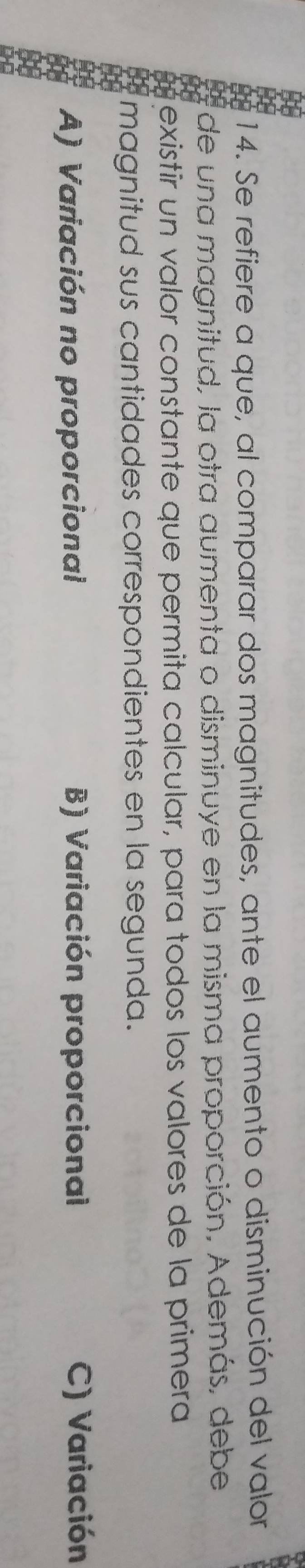 Se refiere a que, al comparar dos magnitudes, ante el aumento o disminución del valor
de una magnitud, la otra aumenta o disminuye en la misma proporción, Además, debe
existir un valor constante que permita calcular, para todos los valores de la primera
magnitud sus cantidades correspondientes en la segunda.
A) Variación no proporcional B) Variación proporcional C) Variación