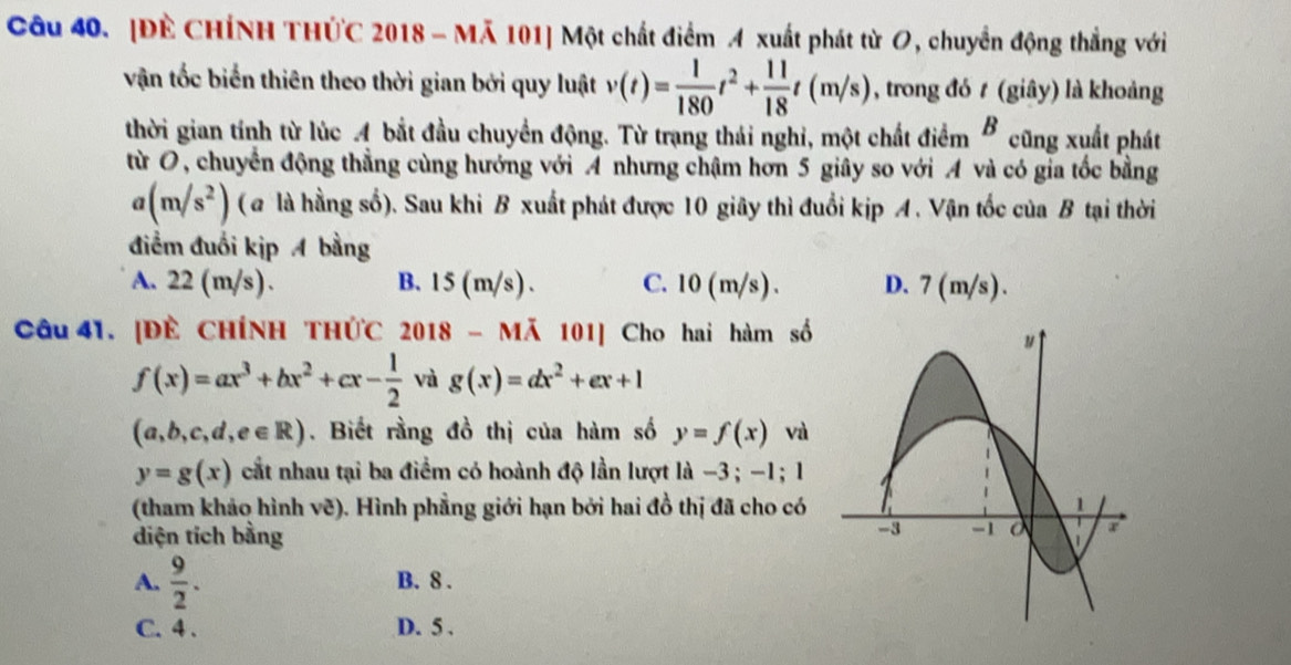 [Đề CHÍNH THỨC 2018 - Mã 101] Một chất điểm A xuất phát từ O, chuyển động thẳng với
vận tốc biển thiên theo thời gian bởi quy luật v(t)= 1/180 t^2+ 11/18 t(m/s) , trong đó t (giây) là khoảng
thời gian tính từ lúc A bắt đầu chuyển động. Từ trạng thái nghi, một chất điểm B cũng xuất phát
từ O, chuyển động thẳng cùng hướng với A nhưng chậm hơn 5 giây so với A và có gia tốc bằng
a(m/s^2) ( @ là hằng số). Sau khi B xuất phát được 10 giây thì đuổi kịp A. Vận tốc của B tại thời
điểm đuồi kịp A bằng
A. 22 (m/s). B. 15 (m/s). C. 10 (m/s). D. 7 (m/s).
Câu 41. [ĐÈ CHÍNH THỨC 2018 - Mã 101] Cho hai hàm số
f(x)=ax^3+bx^2+cx- 1/2  và g(x)=dx^2+ex+1
(a,b,c,d,e∈ R). Biết rằng đồ thị của hàm số y=f(x) và
y=g(x) cất nhau tại ba điểm có hoành độ lần lượt là −3; -1; 1
(tham khảo hình vẽ). Hình phẳng giới hạn bởi hai đồ thị đã cho có 
diện tích bằng
A.  9/2 . B. 8.
C. 4. D. 5.