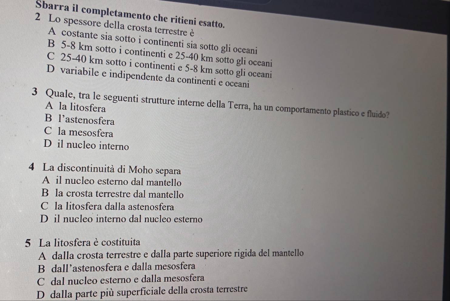 Sbarra il completamento che ritieni esatto.
2 Lo spessore della crosta terrestre è
A costante sia sotto i continenti sia sotto gli oceani
B 5-8 km sotto i continenti e 25-40 km sotto gli oceani
C 25-40 km sotto i continenti e 5-8 km sotto gli oceani
D variabile e indipendente da continenti e oceani
3 Quale, tra le seguenti strutture interne della Terra, ha un comportamento plastico e fluido?
A la litosfera
B l’astenosfera
C la mesosfera
D il nucleo interno
4 La discontinuità di Moho separa
A il nucleo esterno dal mantello
B la crosta terrestre dal mantello
C la litosfera dalla astenosfera
D il nucleo interno dal nucleo esterno
5 La litosfera è costituita
A dalla crosta terrestre e dalla parte superiore rigida del mantello
B dall’astenosfera e dalla mesosfera
C dal nucleo esterno e dalla mesosfera
D dalla parte più superficiale della crosta terrestre