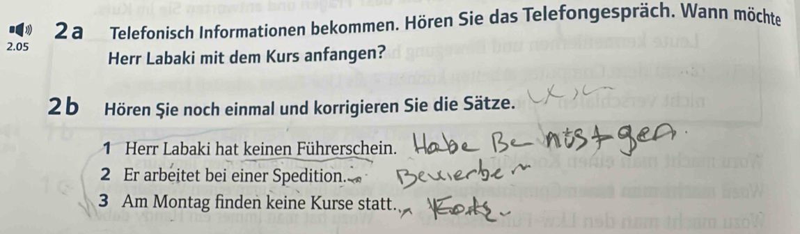 a Telefonisch Informationen bekommen. Hören Sie das Telefongespräch. Wann möchte
2.05
Herr Labaki mit dem Kurs anfangen? 
2 b Hören Şie noch einmal und korrigieren Sie die Sätze. 
1 Herr Labaki hat keinen Führerschein. 
2 Er arbeitet bei einer Spedition. 
3 Am Montag finden keine Kurse statt.