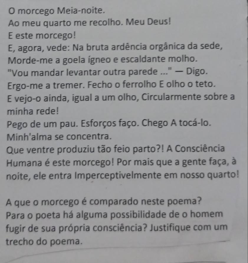 morcego Meia-noite. 
Ao meu quarto me recolho. Meu Deus! 
E este morcego! 
E, agora, vede: Na bruta ardência orgânica da sede, 
Morde-me a goela ígneo e escaldante molho. 
"Vou mandar levantar outra parede ..." — Digo. 
Ergo-me a tremer. Fecho o ferrolho E olho o teto. 
E vejo-o ainda, igual a um olho, Circularmente sobre a 
minha rede! 
Pego de um pau. Esforços faço. Chego A tocá-lo. 
Minh'alma se concentra. 
Que ventre produziu tão feio parto?! A Consciência 
Humana é este morcego! Por mais que a gente faça, à 
noite, ele entra Imperceptivelmente em nosso quarto! 
A que o morcego é comparado neste poema? 
Para o poeta há alguma possibilidade de o homem 
fugir de sua própria consciência? Justifique com um 
trecho do poema.