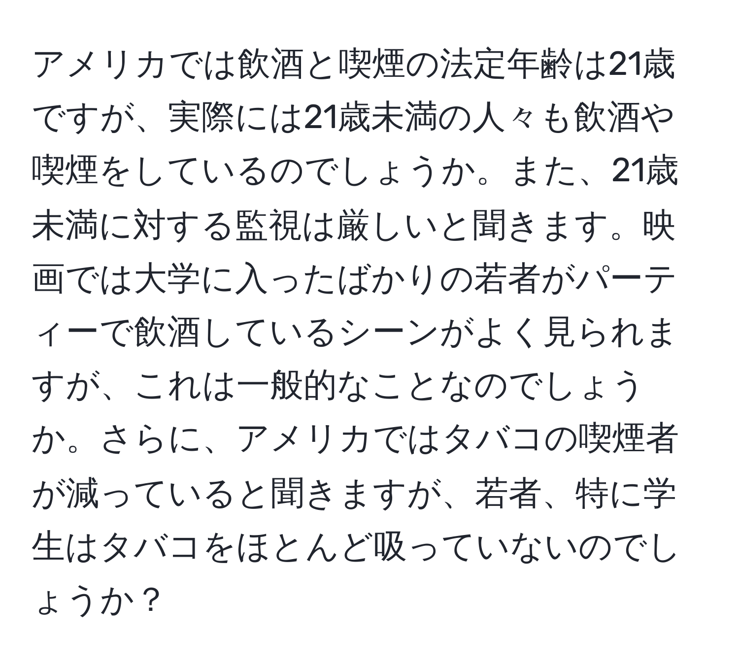 アメリカでは飲酒と喫煙の法定年齢は21歳ですが、実際には21歳未満の人々も飲酒や喫煙をしているのでしょうか。また、21歳未満に対する監視は厳しいと聞きます。映画では大学に入ったばかりの若者がパーティーで飲酒しているシーンがよく見られますが、これは一般的なことなのでしょうか。さらに、アメリカではタバコの喫煙者が減っていると聞きますが、若者、特に学生はタバコをほとんど吸っていないのでしょうか？
