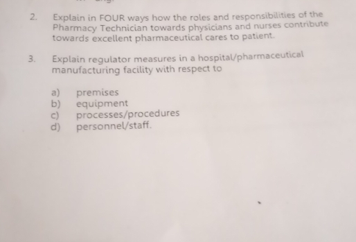 Explain in FOUR ways how the roles and responsibilities of the 
Pharmacy Technician towards physicians and nurses contribute 
towards excellent pharmaceutical cares to patient. 
3. Explain regulator measures in a hospital/pharmaceutical 
manufacturing facility with respect to 
a) premises 
b) equipment 
c) processes/procedures 
d) personnel/staff.