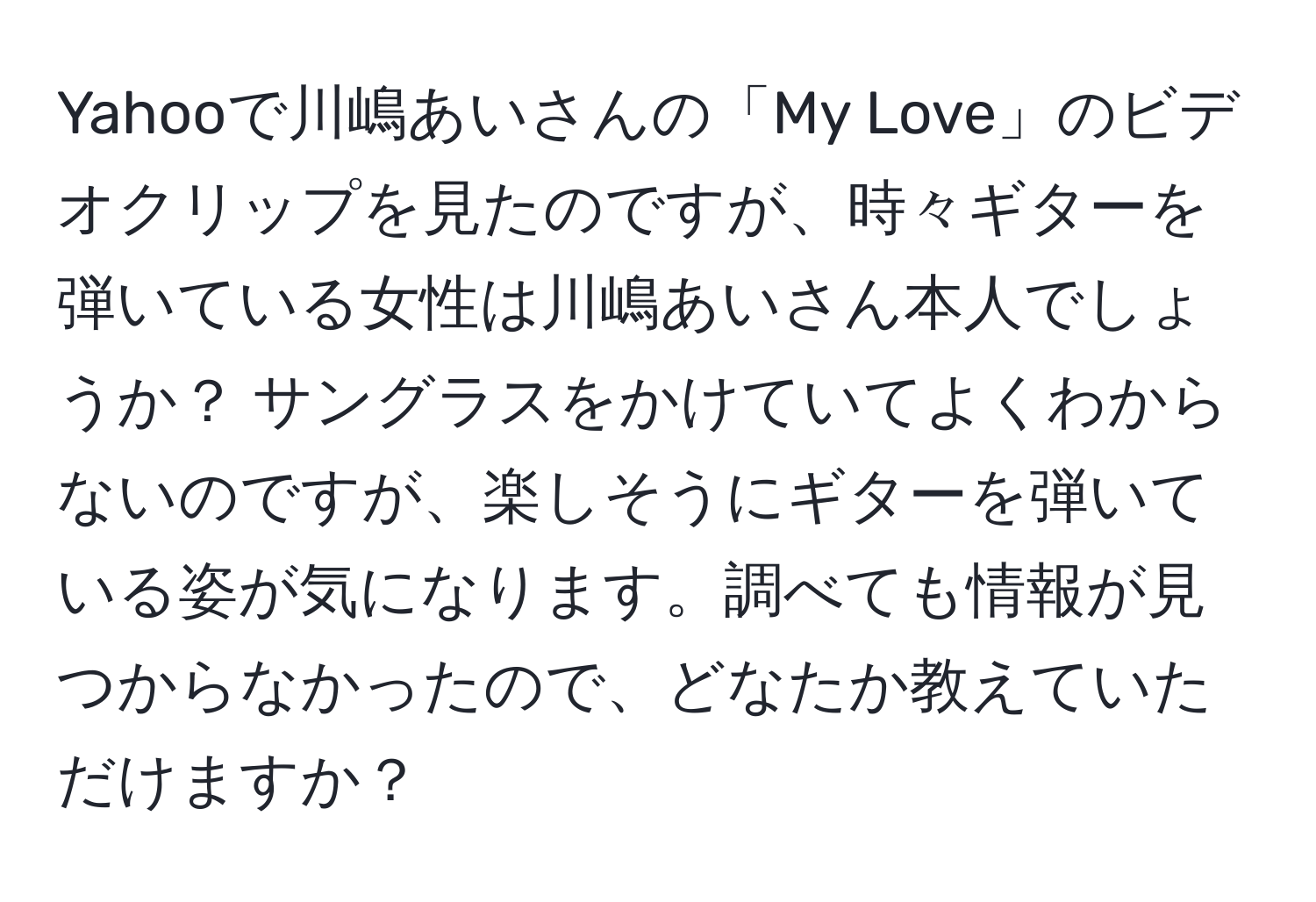 Yahooで川嶋あいさんの「My Love」のビデオクリップを見たのですが、時々ギターを弾いている女性は川嶋あいさん本人でしょうか？ サングラスをかけていてよくわからないのですが、楽しそうにギターを弾いている姿が気になります。調べても情報が見つからなかったので、どなたか教えていただけますか？