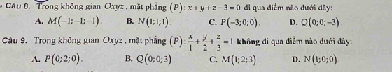 Trong không gian Oxyz , mặt phẳng (P): x+y+z-3=0 đi qua điểm nào dưới đây:
A. M(-1;-1;-1). B. N(1;1;1). C. P(-3;0;0). D. Q(0;0;-3). 
Câu 9. Trong không gian Oxyz , mặt phẳng (P):  x/1 + y/2 + z/3 =1 không đi qua điểm nào dưới đây:
A. P(0;2;0). B. Q(0;0;3). C. M(1;2;3). D. N(1;0;0).