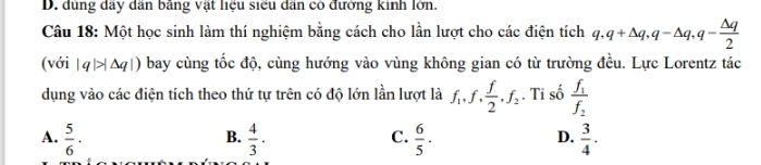 D. dùng dãy dân bằng vật liệu siểu dân có đưởng kinh lớn.
Câu 18: Một học sinh làm thí nghiệm bằng cách cho lần lượt cho các điện tích q, q+△ q, q-△ q, q- △ q/2 
(với |q|>|△ q|) bay cùng tốc độ, cùng hướng vào vùng không gian có từ trường đều. Lực Lorentz tác
dụng vào các điện tích theo thứ tự trên có độ lớn lần lượt là f_1, f,  f/2 , f_2. Tỉ số frac f_1f_2
A.  5/6 ·  4/3 ·  6/5 ·  3/4 ·
B.
C.
D.