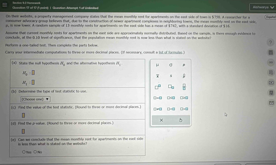 Homework Aishwarya
Question 17 of 17 (1 point) | Question Attempt: 1 of Unlimited
On their website, a property management company states that the mean monthly rent for apartments on the east side of town is $750. A researcher for a Español
consumer advocacy group believes that, due to the construction of newer apartment complexes in neighboring towns, the mean monthly rent on the east side,
μ, is now lower. A random sample of 13 monthly rents for apartments on the east side has a mean of $742, with a standard deviation of $16.
Assume that current monthly rents for apartments on the east side are approximately normally distributed. Based on the sample, is there enough evidence to
conclude, at the 0.10 level of significance, that the population mean monthly rent is now less than what is stated on the website?
?
Perform a one-tailed test. Then complete the parts below.
Carry your intermediate computations to three or more decimal places. (If necessary, consult a list of formulas.)
(a) State the null hypothesis H_0 and the alternative hypothesis H_1.
∞
μ σ p
H_0:□

overline x s widehat p
H_1:□
□ _□   □ /□  
(b) Determine the type of test statistic to use.
φ
(Choose one)
□ =□ □ ≤ □ □ ? 
(c) Find the value of the test statistic. (Round to three or more decimal places.) □ != □ □
× 5
(d) Find the p -value. (Round to three or more decimal places.)
(e) Can we conclude that the mean monthly rent for apartments on the east side
is less than what is stated on the website?
○Yes ○ No