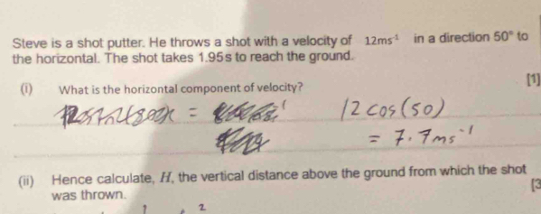 Steve is a shot putter. He throws a shot with a velocity of 12ms^(-1) in a direction 50° to 
the horizontal. The shot takes 1.95s to reach the ground. 
(i) What is the horizontal component of velocity? 
[1] 
_ 
_ 
_ 
_ 
_ 
_ 
(ii) Hence calculate, I, the vertical distance above the ground from which the shot 
was thrown. 
1 2