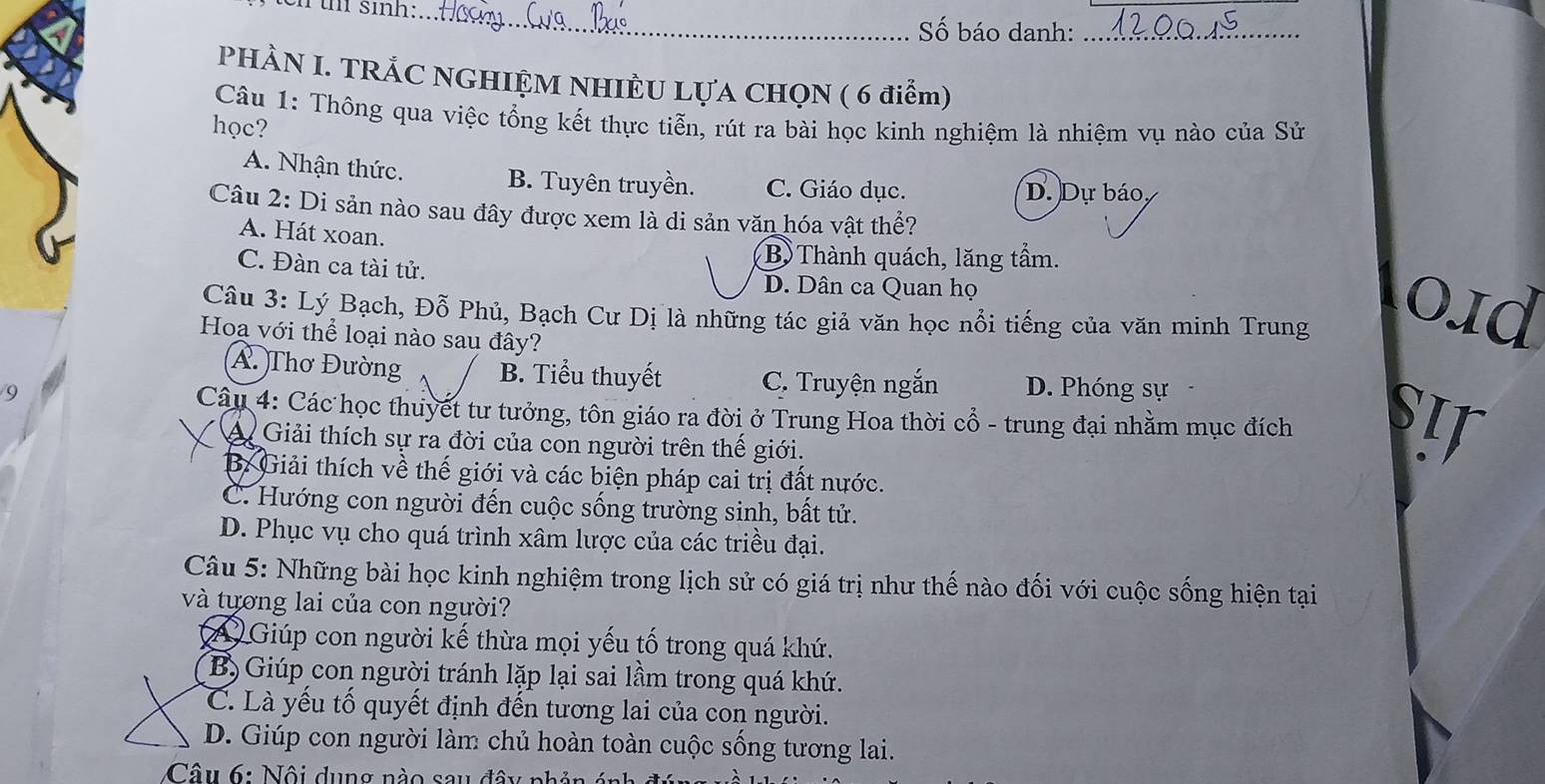 tn sin:_
Số báo danh:_
PHÀN I. TRẢC NGHIỆM NHIÊU LỤA CHQN ( 6 điểm)
Câu 1: Thông qua việc tổng kết thực tiễn, rút ra bài học kinh nghiệm là nhiệm vụ nào của Sử
học?
A. Nhận thức. B. Tuyên truyền. C. Giáo dục. D. Dự báo
Câu 2: Di sản nào sau đây được xem là di sản văn hóa vật thể?
A. Hát xoan.
B Thành quách, lăng tầm.
C. Đàn ca tài tử. D. Dân ca Quan họ
Câu 3: Lý Bạch, Đỗ Phủ, Bạch Cư Dị là những tác giả văn học nổi tiếng của văn minh Trung 0Iα
Hoạ với thể loại nào sau đây?
A. Thơ Đường B. Tiểu thuyết C. Truyện ngắn
9 D. Phóng sự
Câu 4: Các học thuyết tư tưởng, tôn giáo ra đời ở Trung Hoa thời cổ - trung đại nhằm mục đích SIF
A Giải thích sự ra đời của con người trên thế giới.
B: Giải thích về thế giới và các biện pháp cai trị đất nước.
C. Hướng con người đến cuộc sống trường sinh, bất tử.
D. Phục vụ cho quá trình xâm lược của các triều đại.
Câu 5: Những bài học kinh nghiệm trong lịch sử có giá trị như thế nào đối với cuộc sống hiện tại
và tương lai của con người?
A Giúp con người kế thừa mọi yếu tố trong quá khứ.
Bộ Giúp con người tránh lặp lại sai lầm trong quá khứ.
C. Là yếu tố quyết định đến tương lai của con người.
D. Giúp con người làm chủ hoàn toàn cuộc sống tương lai.
Câu 6: Nội dung nào sau đây phản