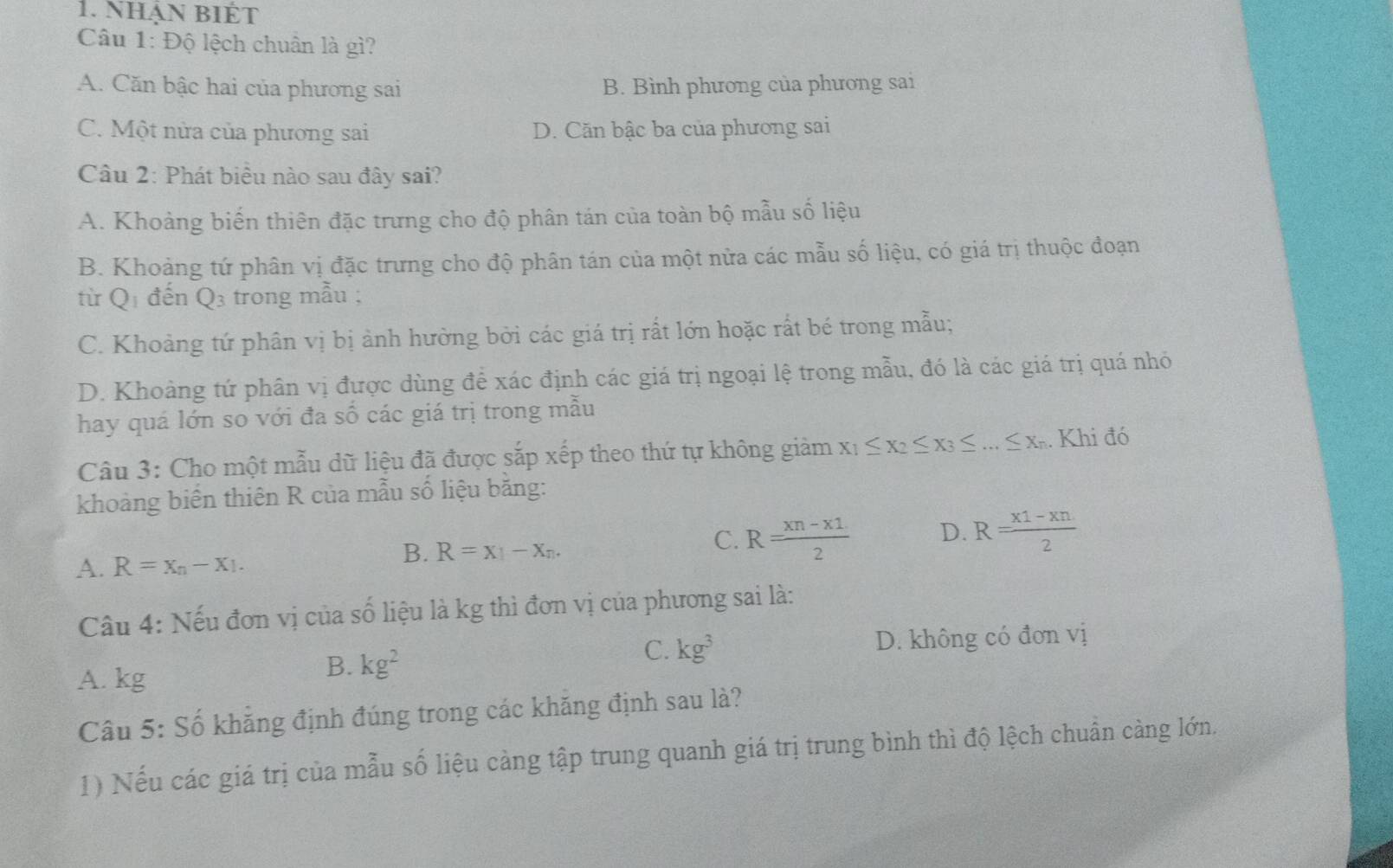 NhậN BIÉT
Câu 1: Độ lệch chuân là gì?
A. Căn bậc hai của phương sai B. Bình phương của phương sai
C. Một nửa của phương sai D. Căn bậc ba của phương sai
Câu 2: Phát biểu nào sau đây sai?
A. Khoảng biến thiên đặc trưng cho độ phân tán của toàn bộ mẫu số liệu
B. Khoảng tứ phân vị đặc trưng cho độ phân tán của một nửa các mẫu số liệu, có giá trị thuộc đoạn
từ Q1 đến Q3 trong mẫu ;
C. Khoảng tứ phân vị bị ảnh hưởng bởi các giá trị rất lớn hoặc rất bé trong mẫu;
D. Khoảng tứ phân vị được dùng để xác định các giá trị ngoại lệ trong mẫu, đó là các giá trị quá nhỏ
hay quá lớn so với đa số các giá trị trong mẫu
Câu 3: Cho một mẫu dữ liệu đã được sắp xếp theo thứ tự không giảm x_1≤ x_2≤ x_3≤ ...≤ x_n. Khi đó
khoảng biến thiên R của mẫu số liệu bằng:
C. R= (xn-x1)/2  D. R= (x1-xn)/2 
A. R=x_n-x_1.
B. R=x_1-x_n.
Câu 4: Nếu đơn vị của số liệu là kg thì đơn vị của phương sai là:
A. kg
B. kg^2 D. không có đơn vị
C. kg^3
Câu 5: Số khẳng định đúng trong các khăng định sau là?
1) Nếu các giá trị của mẫu số liệu càng tập trung quanh giá trị trung bình thì độ lệch chuẩn càng lớn.