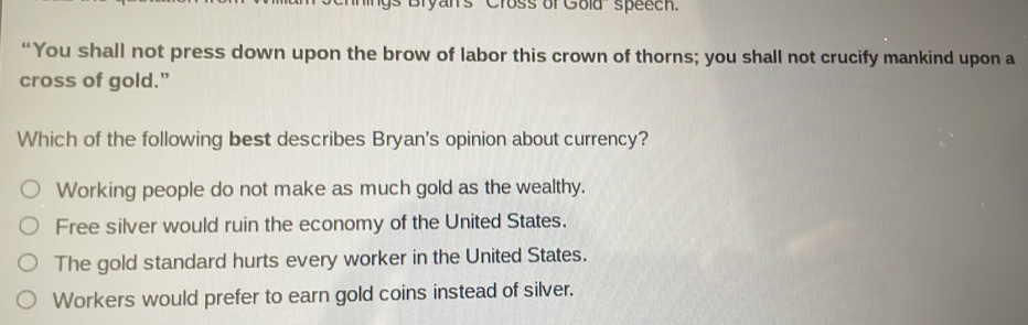 Bryan's ''Cross of Gold'' speech.
“You shall not press down upon the brow of labor this crown of thorns; you shall not crucify mankind upon a
cross of gold."
Which of the following best describes Bryan's opinion about currency?
Working people do not make as much gold as the wealthy.
Free silver would ruin the economy of the United States.
The gold standard hurts every worker in the United States.
Workers would prefer to earn gold coins instead of silver.