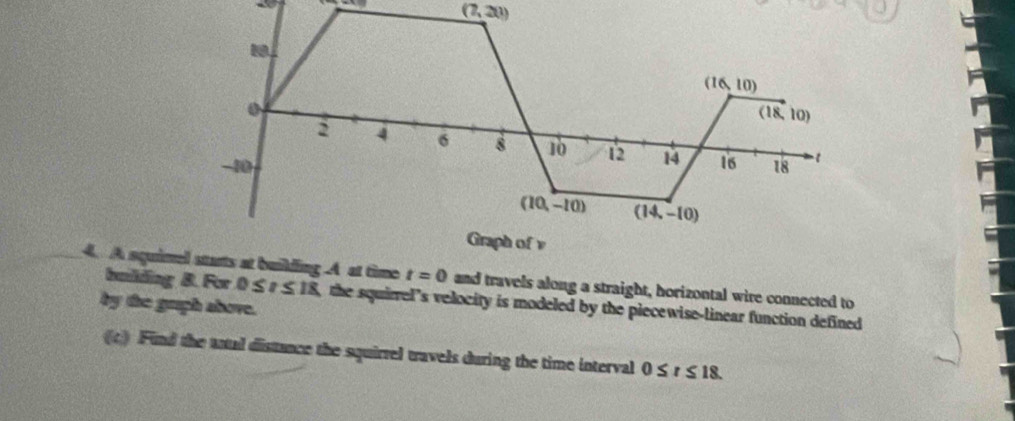 (7,20)
(16,10).
(18,10)
2 4 σ 8 10 12 14
-10 16 18 1
(10,-10) (14,-10)
Graph of v
4. A squimel starts at building A at time t=0 and travels along a straight, horizontal wire connected to
by the gruph above. bmlding 8. For 0 ≤ r ≤ 18, the squirrel’s velocity is modeled by the piecewise-linear function defined
(c) Find the antal distance the squirrel travels during the time interval 0≤ t≤ 18.