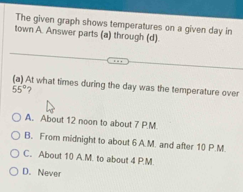 The given graph shows temperatures on a given day in
town A. Answer parts (a) through (d).
(a) At what times during the day was the temperature over
55° 2
A. About 12 noon to about 7 P.M.
B. From midnight to about 6 A.M. and after 10 P.M.
C. About 10 A.M. to about 4 P.M.
D. Never