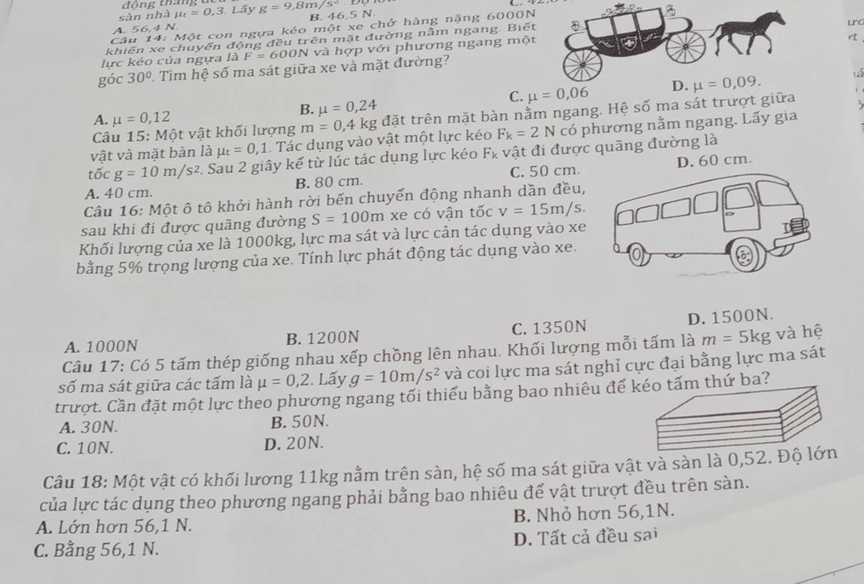 đông thág
sàn nhà mu _t=0,3.Lhat a y g=9,8m/s^2
B. 46,5 N
Câu 14: Một con ngựa kéo một xe chở hàng nặng 6000N
u
A. 5 6.4N
rt
khiến xe chuyển động đều trên mặt đường nằm ngang. Biết
lực kéo của ngựa là F=600N 1 và hợp với phương ngang một
góc 30° 1 Tìm hệ số ma sát giữa xe và mặt đường?
lá
C. 
`
A. mu =0,12
B. mu =0,24
Câu 15: Một vật khối lượng m=0,4kg đặt trên mặt bàn nằm ngang. Hệ số ma sát trượt giữa 3
vật và mặt bàn là mu _t=0,1. Tác dụng vào vật một lực kéo F_k=2N có phương nằm ngang. Lấy gia
that ocg=10m/s^2 2. Sau 2 giây kế từ lúc tác dụng lực kéo Fκ vật đi được quãng đường là
C. 50 cm
A. 40 cm. B. 80 cm. D. 60 cm.
Câu 16: Một ô tô khởi hành rời bến chuyển động nhanh dần đều,
sau khi đi được quãng đường S=100m xe có vận tốc v=15m/s.
Khối lượng của xe là 1000kg, lực ma sát và lực cản tác dụng vào xe
bằng 5% trọng lượng của xe. Tính lực phát động tác dụng vào xe.
A. 1000N B. 1200N C. 1350N D. 1500N.
Câu 17: Có 5 tấm thép giống nhau xếp chồng lên nhau. Khối lượng mỗi tấm là m=5kg và hệ
số ma sát giữa các tấm là mu =0,2 Lấy g=10m/s^2 và coi lực ma sát nghỉ cực đại bằng lực ma sát
trượt. Cần đặt một lực theo phương ngang tối thiểu bằng bao nhiêu để kéo tấm thứ ba?
A. 30N. B. 50N.
C. 10N. D. 20N.
Câu 18: Một vật có khối lương 11kg nằm trên sàn, hệ số ma sát giữa vật và sàn là 0,52. Độ lớn
của lực tác dụng theo phương ngang phải bằng bao nhiêu để vật trượt đều trên sàn.
A. Lớn hơn 56,1 N. B. Nhỏ hơn 56,1N.
C. Bằng 56,1 N. D. Tất cả đều sai