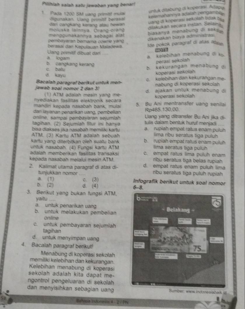 Pilihiah salah satu jawaban yang benar!
1. Pada 1200 SM uang primitif mulal
untuk ditabung di koperasi. Adapié
kalemañennya adalsh pengamaly.
digunakan. Uang primitif berasal
dari cangkang kerang atau hewan .
uang di koperasi sekolaḥ tidak tṣa
dilakukan secara instan. Selain
moluska lainnya. Ōrang-orang
menggunakannya sebagaí alat
biasanya menabung di sektla
pembayaran berama cowrie yang 
dikenakan biaya administrasi,
berasal dan Kepulauan Maladewa. Ide pokok paragraf di atas Alajah
Uang primitif dibuat dari ... 106
a. logam
a. kelebihan menabung di k.
b. cangkang kerang
perasi sekolah
c. batu b. kekurangan menabung di
d. kayu
koperasi sekolah
Bacalah paragraf berikut untuk men- c. kelebihan dan kekurangan me-
nabung di koperasi sekolah
jawab soal nomor 2 dan 3! d. ajakan untuk menabung di
(1) ATM adalah mesin yang me-
nyediakan fasílitas elektronik secara koperasi sekolah
mandíri kepada nasabah bank, mulai 5. Bu Ani mentransfer uang senilai
dari layanan penaríkan uang, pembelian Rp465.130,00.
online, sampaí pembayaran sejumlah  Uang yang ditransfer Bu Ani jika di-
tagihan. (2) Sejumlah fitur iní hanya tulis dalam bentuk huruf menjadi
bisa diakses jika nasabah memiliki kartu a. rupiah empat ratus enam puluh
ATM. (3) Kartu ATM adalah sebuah lima ribu seratus tiga puluh
kartu yang diterbitkan oleh suatu bank b. rupiah empat ratus enam puluh
untuk nasabah. (4) Fungsi kartu ATM lima seratus tiga puluh
adalah memberikan fasilitas transaksi c. empat ratus lima puluh enam
kepada nasabah melalui mesin ATM. ribu seratus tiga belas rupiah
2. Kalimat utama paragraf di atas dí- d. empat ratus enam puluh lima
tunjukkan nomor_    
ribu seratus tiga puluh rupiah
a. (1) c. (3) Infografik berikut untuk soal nomor
b. (2) d. (4) 6-8.
3. Berikut yang bukan fungsi ATM,
yaitu ....
a. untuk penaríkan uang Belakang
b. untuk melakukan pembelian
online
c. untuk pembayaran sejumlah
tagihan
d. untuk menyimpan uang
8
4. Bacalah paragraf berikut! 75.
Menabung di koperasi sekolah ““ ”
memiliki kelebihan dan kekurangan.
Kelebihan menabung di koperasi
sekolah adalah kita dapat me-
ngontrol pengeluaran di sekolah
dan menyisihkan sebagian uan  Sumber: www indonesiabaik id
Bahasa Indonesia 4 - 2 / PN