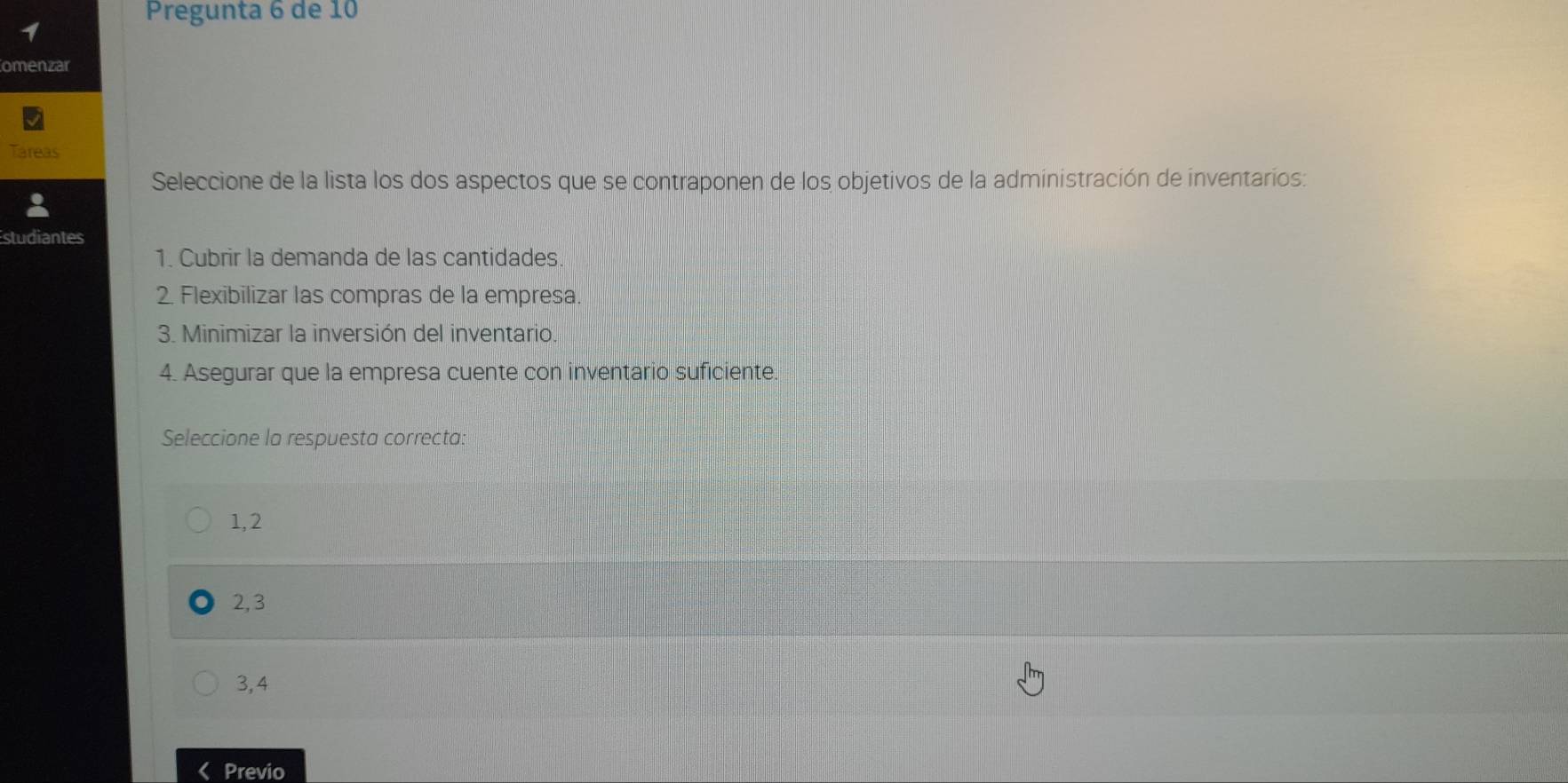 Pregunta 6 de 10
1
omenzar
treas
Seleccione de la lista los dos aspectos que se contraponen de los objetivos de la administración de inventarios:
studiantes
1. Cubrir la demanda de las cantidades
2. Flexibilizar las compras de la empresa
3. Minimizar la inversión del inventario.
4. Asegurar que la empresa cuente con inventario suficiente.
Seleccione la respuesta correcta:
1, 2
2, 3
3, 4
Previo