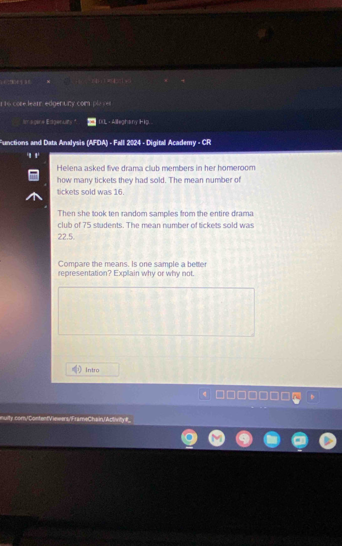 □ ?M04/9 5 N 
116 core learn edgenuity com player 
Im sgine Edgenuity IXL - Alleghany Hig. 
Functions and Data Analysis (AFDA) - Fall 2024 - Digital Academy - CR 
Helena asked five drama club members in her homeroom 
how many tickets they had sold. The mean number of 
tickets sold was 16. 
Then she took ten random samples from the entire drama 
club of 75 students. The mean number of tickets sold was
22.5. 
Compare the means. Is one sample a better 
representation? Explain why or why not. 
Intro 
D 
nuity.cor/ContentViewers/FrameChain/Activity#_
