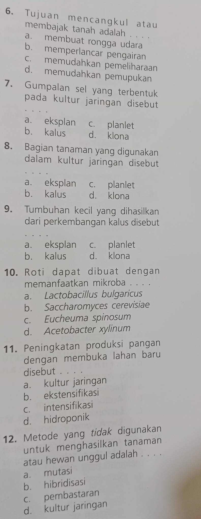 Tujuan mencangkul atau
membajak tanah adalah . . . .
a. membuat rongga udara
b. memperlancar pengairan
c. memudahkan pemeliharaan
d. memudahkan pemupukan
7. Gumpalan sel yang terbentuk
pada kultur jaringan disebut .
a. eksplan c. planlet
b. kalus d. klona
8. Bagian tanaman yang digunakan
dalam kultur jaringan disebut
a. eksplan c. planlet
b. kalus d. klona
9. Tumbuhan kecil yang dihasilkan
dari perkembangan kalus disebut
a. eksplan c. planlet
b. kalus d. klona
10. Roti dapat dibuat dengan
memanfaatkan mikroba . . . .
a. Lactobacillus bulgaricus
b. Saccharomyces cerevisiae
c. Eucheuma spinosum
d. Acetobacter xylinum
11. Peningkatan produksi pangan
dengan membuka lahan baru
disebut . . . .
a. kultur jaringan
b. ekstensifikasi
c. intensifikasi
d. hidroponik
12. Metode yang tidak digunakan
untuk menghasilkan tanaman
atau hewan unggul adalah . . . .
a. mutasi
b. hibridisasi
c. pembastaran
d. kultur jaringan