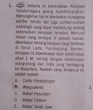 Selama ini keberadaan Kerajaan
Salakanagara jarang diperbincangkan.
Kemungkinan hal ini disebabkan kurangnya
sumber tertulis dan juga sumber-sumber
arkeologis yang dapat mendukung tentang
keberadaan kerajaan tersebut. Menurut
tulisan yang terdapat di sebuah naskah,
diberitakan tentang kerajaan yang berlokasi
di Teluk Lada, Pandeglang, Banten.
Kerajaan ini diperkirakan telah berdiri sejak
abad 1 M, seiring dengan kedatangan
orang-orang dari India yang berdagang
ke Nusantara. Naskah yang dimaksud ini
adalah naskah . . . .
A. Carita Parahyangan
JB Wangsakerta 3.
C. Babad Pasundan
D. Babad Cirebon
E. Babad Tanah Jawi