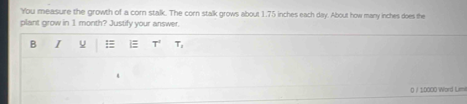 You measure the growth of a corn stalk. The corn stalk grows about 1.75 inches each day. About how many inches does the 
plant grow in 1 month? Justify your answer. 
B I U : i T^2 T_2
0 / 10000 Word Limi