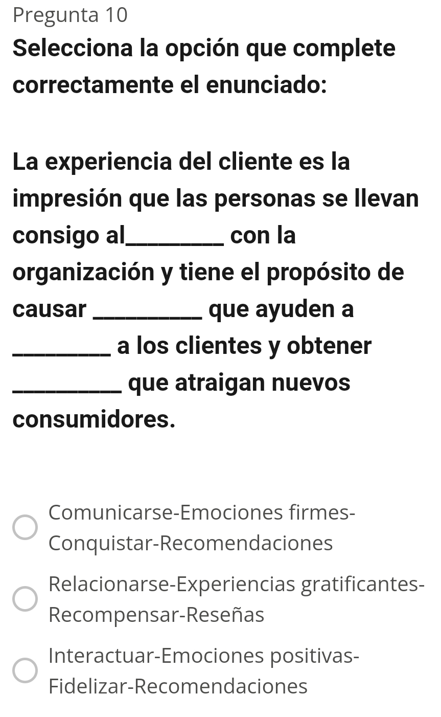 Pregunta 10
Selecciona la opción que complete
correctamente el enunciado:
La experiencia del cliente es la
impresión que las personas se llevan
consigo al_ con la
organización y tiene el propósito de
causar _que ayuden a
_a los clientes y obtener
_que atraigan nuevos
consumidores.
Comunicarse-Emociones firmes-
Conquistar-Recomendaciones
Relacionarse-Experiencias gratificantes-
Recompensar-Reseñas
Interactuar-Emociones positivas-
Fidelizar-Recomendaciones