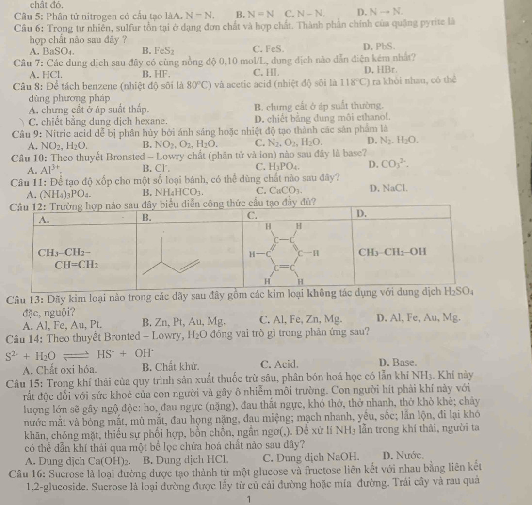 chất đó.
Câu 5: Phân tử nitrogen có cầu tạo làA. N=N. B. Nequiv N C. N-N. D. Nto N.
Câu 6: Trong tự nhiên, sulfur tồn tại ở dạng đơn chất và hợp chất. Thành phần chính của quặng pyrite là
hợp chất nào sau dây ?
A. B SO_4. B. FeS_2 C. FeS. D. PbS.
Câu 7: Các dung dịch sau đây có cùng nồng độ 0,10 mol/L, dung địch nào dẫn điện kém nhất?
A. HCl. B. HF. C. HI. D. HBr.
Câu 8: Để tách benzene (nhiệt độ sôi là 80°C) và acetic acid (nhiệt độ sối là 118°C) ra khỏi nhau, có thể
dùng phương pháp
A. chứng cất ở áp suất thấp. B. chưng cất ở áp suất thường.
C. chiết bằng dung dịch hexane. D. chiết bằng dung môi ethanol.
Câu 9: Nitric acid dễ bị phân hủy bởi ánh sáng hoặc nhiệt độ tạo thành các sản phẩm là
A. NO_2,H_2O. B. NO_2,O_2,H_2O. C. N_2,O_2,H_2O. D. N_2.H_2O.
Câu 10: Theo thuyết Bronsted - Lowry chất (phân tử và ion) nào sau đây là base?
A. Al^(3+). B. Cl . C. H_3PO_4. D. CO_3^((2-).
Câu 11: Để tạo độ xốp cho một số loại bánh, có thể dùng chất nào sau đây?
A. (NH_4))_3PO_4. D. NaCl.
B. NH_4HCO_3. C. CaCO_3.
Câu 13: Dãy kim loại nào trong các dãy sau đây gồm 
đặc, nguội?
A. Al, Fe, Au, Pt. B. Zn, Pt, Au, Mg. C. Al, Fe, Zn, Mg. D. Al, Fe, Au, Mg.
Câu 14: Theo thuyết Bronted - Lowry, H_2O đóng vai trò gì trong phản ứng sau?
S^(2-)+H_2O HS^-+OH^-
A. Chất oxi hóa. B. Chất khử. C. Acid.
D. Base.
Câu 15: Trong khí thải của quy trình sản xuất thuốc trừ sâu, phân bón hoá học có lẫn khí NH₃. Khí này
đất độc đối với sức khoẻ của con người và gây ô nhiễm môi trường. Con người hít phải khí này với
lượng lớn sẽ gây ngộ độc: ho, đau ngực (nặng), đau thắt ngực, khó thở, thở nhanh, thở khò khè; chảy
mước mắt và bỏng mắt, mù mắt, đau họng nặng, đau miệng; mạch nhanh, yếu, sốc; lẫn lộn, đi lại khó
khăn, chóng mặt, thiếu sự phối hợp, bồn chồn, ngần ngơ(,). Đề xử lí NH_3 lẫn trong khí thải, người ta
có thể dẫn khí thải qua một bể lọc chứa hoá chất nào sau đây?
A. Dung dịch Ca(OH)_2 B. Dung dịch HCl. C. Dung dịch NaOH. D. Nước.
Câu 16: Sucrose là loại đường được tạo thành từ một glucose và fructose liên kết với nhau bằng liên kết
1,2-glucoside. Sucrose là loại đường được lấy từ củ cải đường hoặc mía đường. Trái cây và rau quả
1